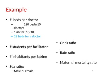 8
Example
• # beds per doctor
– 120 beds/10
doctors
– 120/10 : 10/10
– 12 beds for a doctor
• # students per facilitator
• # inhabitants per latrine
• Sex ratio:
– Male / Female
• Odds ratio
• Rate ratio
• Maternal mortality rate
 