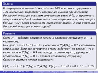Задача
В операционном отделе банка работает 90% опытных сотрудников и
10% неопытных. Вероятность совершения ошибки при очередной
банковской операции опытным сотрудником равна 0.01, а вероятность
совершения подобной ошибки неопытным сотрудником в двадцать раз
больше. Чему равна вероятность совершения ошибки A при очередной
банковской операции в этом отделе?
Решение
Пусть H1 - событие: операция попала к опытному сотруднику, H2 - к
неопытному.
Нам дано, что P(A|H1) = 0.01 у опытных и P(A|H2) = 0.2 у неопытных
сотрудников. Если все сотрудники отдела работают ”на равных”, то с
вероятностью P(H1) = 0.9 она попадет к опытному сотруднику, и с
вероятностью P(H2) = 0.1 - попадет неопытному сотруднику.
Согласно формуле полной вероятности:
P(A) = P(A|H1) · P(H1) + P(A|H2) · P(H2) = 0.01 · 0.9 + 0.2 · 0.1 = 0.029.
Курбацкий А. Н. (МШЭ МГУ) Теория вероятностей. Формула Байеса 15 сентября 2016 7 / 11
 