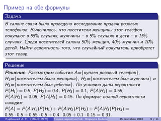 Пример на обе формулы
Задача
В салоне связи было проведено исследование продаж розовых
телефонов. Выяснилось, что посетители женщины этот телефон
покупают в 55% случаях, мужчины – в 5% случаях и дети – в 15%
случаях. Среди посетителей салона 50% женщин, 40% мужчин и 10%
детей. Найти вероятность того, что случайный покупатель приобретет
этот товар.
Решение
Решение. Рассмотрим события A={куплен розовый телефон},
H1={посетителем была женщина}, H2={посетителем был мужчина} и
H3={посетителем был ребенок}. По условию даны вероятности
P(H1) = 0.5, P(H2) = 0.4, P(H3) = 0.1, P(A|H1) = 0.55,
P(A|H2) = 0.05, P(A|H3) = 0.15. По формуле полной вероятности
находим
P(A) = P(A|H1)P(H1) + P(A|H2)P(H2) + P(A|H3)P(H3) =
0.55 · 0.5 + 0.55 · 0.5 + 0.4 · 0.05 + 0.1 · 0.15 = 0.31.
Курбацкий А. Н. (МШЭ МГУ) Теория вероятностей. Формула Байеса 15 сентября 2016 9 / 11
 