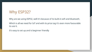 Why ESP32?
Why are we using ESP32, well it's because of its built-in wifi and bluetooth.
Which is all we need for IoT and with its price tag it's even more favourable
to use it.
It's easy to set up and is beginner friendly
 