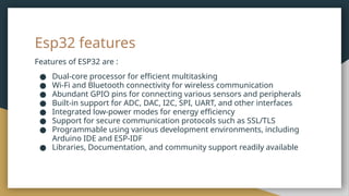 Esp32 features
Features of ESP32 are :
● Dual-core processor for efficient multitasking
● Wi-Fi and Bluetooth connectivity for wireless communication
● Abundant GPIO pins for connecting various sensors and peripherals
● Built-in support for ADC, DAC, I2C, SPI, UART, and other interfaces
● Integrated low-power modes for energy efficiency
● Support for secure communication protocols such as SSL/TLS
● Programmable using various development environments, including
Arduino IDE and ESP-IDF
● Libraries, Documentation, and community support readily available
 