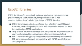 Esp32 libraries
ESP32 libraries refer to pre-built software modules or components that
provide ready-to-use functionality for specific tasks on ESP32
microcontrollers. Here's a brief description of ESP32 libraries:
● ESP32 libraries are collections of code that offer high-level APIs and
functions, abstracting complex tasks into simplified functions for easy
integration into ESP32 applications.
● They provide an abstraction layer that simplifies the implementation of
common functionalities, reducing development time and effort.
● ESP32 libraries are typically designed to work seamlessly with the ESP-
IDF framework and provide compatibility with ESP32-specific features
and peripherals.
 