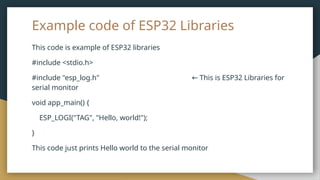 Example code of ESP32 Libraries
This code is example of ESP32 libraries
#include <stdio.h>
#include "esp_log.h" This is ESP32 Libraries for
←
serial monitor
void app_main() {
ESP_LOGI("TAG", "Hello, world!");
}
This code just prints Hello world to the serial monitor
 