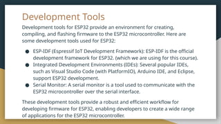 Development Tools
Development tools for ESP32 provide an environment for creating,
compiling, and flashing firmware to the ESP32 microcontroller. Here are
some development tools used for ESP32:
● ESP-IDF (Espressif IoT Development Framework): ESP-IDF is the official
development framework for ESP32. (which we are using for this course).
● Integrated Development Environments (IDEs): Several popular IDEs,
such as Visual Studio Code (with PlatformIO), Arduino IDE, and Eclipse,
support ESP32 development.
● Serial Monitor: A serial monitor is a tool used to communicate with the
ESP32 microcontroller over the serial interface.
These development tools provide a robust and efficient workflow for
developing firmware for ESP32, enabling developers to create a wide range
of applications for the ESP32 microcontroller.
 