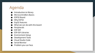 Agenda
● Introduction to library
● Microcontrollers Basics
● ESP32 Board
● Why ESP32
● Esp32 features
● What we can do with this board
● Peripherals
● ESP-IDF
● ESP-IDF Libraries
● Environment Setup
● Development Tools
● Visual Studio Code
● Serial Monitor
● Problem you can face
 