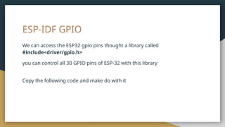 ESP-IDF GPIO
We can access the ESP32 gpio pins thought a library called
#include<driver/gpio.h>
you can control all 30 GPIO pins of ESP-32 with this library
Copy the following code and make do with it
 