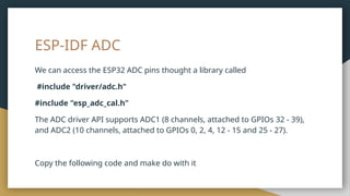 ESP-IDF ADC
We can access the ESP32 ADC pins thought a library called
#include "driver/adc.h"
#include "esp_adc_cal.h"
The ADC driver API supports ADC1 (8 channels, attached to GPIOs 32 - 39),
and ADC2 (10 channels, attached to GPIOs 0, 2, 4, 12 - 15 and 25 - 27).
Copy the following code and make do with it
 