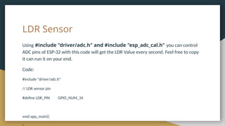 LDR Sensor
Using #include "driver/adc.h" and #include "esp_adc_cal.h" you can control
ADC pins of ESP-32 with this code will get the LDR Value every second. Feel free to copy
it can run it on your end.
Code:
#include "driver/adc.h"
// LDR sensor pin
#define LDR_PIN GPIO_NUM_34
void app_main()
 