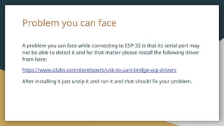 Problem you can face
A problem you can face while connecting to ESP-32 is that its serial port may
not be able to detect it and for that matter please install the following driver
from here:
https://www.silabs.com/developers/usb-to-uart-bridge-vcp-drivers
After installing it just unzip it and run it and that should fix your problem.
 