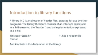 Introduction to library functions
A library in C is a collection of header files, exposed for use by other
programs. The library therefore consists of an interface expressed
in a .h file (named the "header") and an implementation expressed
in a .c file.
#include <stdio.h> .h is a header file
←
format
And #include is the declaration of the library
 