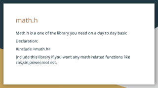 math.h
Math.h is a one of the library you need on a day to day basic
Declaration:
#include <math.h>
Include this library if you want any math related functions like
cos,sin,power,root ect.
 