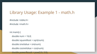 Library Usage: Example 1 - math.h
#include <stdio.h>
#include <math.h>
int main() {
double num = 16.0;
double squareRoot = sqrt(num);
double sineValue = sin(num);
double cosineValue = cos(num);
double powerResult = pow(2.0, 3.0);
 
