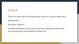 time.h
Time.h is also one of the library you need on a day to day basic
Declaration:
#include <time.h>
Include this library if you want any time related functions like
count,date,clock and random number ect.
 