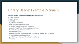 Library Usage: Example 2- time.h
Printing current time and date using library functions
#include <stdio.h>
#include <time.h>
int main() {
// Get the current time
time_t currentTime = time(NULL);
// Convert the current time to local time
struct tm *localTime = localtime(&currentTime);
// Format the local time as a string
char dateTime[100];
strftime(dateTime, sizeof(dateTime), "%Y-%m-%d %H:%M:%S", localTime);
// Print the current date and time
printf("Current Date and Time: %sn", dateTime);
return 0;
}
 