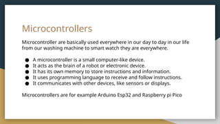 Microcontrollers
Microcontroller are basically used everywhere in our day to day in our life
from our washing machine to smart watch they are everywhere.
● A microcontroller is a small computer-like device.
● It acts as the brain of a robot or electronic device.
● It has its own memory to store instructions and information.
● It uses programming language to receive and follow instructions.
● It communicates with other devices, like sensors or displays.
Microcontrollers are for example Arduino Esp32 and Raspberry pi Pico
 