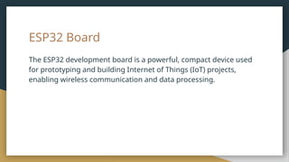 ESP32 Board
The ESP32 development board is a powerful, compact device used
for prototyping and building Internet of Things (IoT) projects,
enabling wireless communication and data processing.
 
