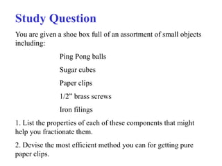 Study Question 
You are given a shoe box full of an assortment of small objects 
including: 
Ping Pong balls 
Sugar cubes 
Paper clips 
1/2” brass screws 
Iron filings 
1. List the properties of each of these components that might 
help you fractionate them. 
2. Devise the most efficient method you can for getting pure 
paper clips. 
 