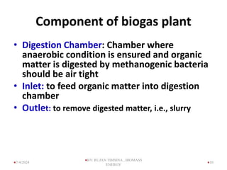 Component of biogas plant
• Digestion Chamber: Chamber where
anaerobic condition is ensured and organic
matter is digested by methanogenic bacteria
should be air tight
• Inlet: to feed organic matter into digestion
chamber
• Outlet: to remove digested matter, i.e., slurry
10
7/4/2024
BY: RUJAN TIMSINA , BIOMASS
ENERGY
 
