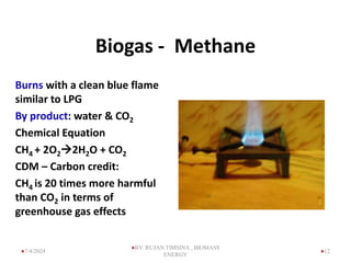 Biogas - Methane
Burns with a clean blue flame
similar to LPG
By product: water & CO2
Chemical Equation
CH4 + 2O22H2O + CO2
CDM – Carbon credit:
CH4 is 20 times more harmful
than CO2 in terms of
greenhouse gas effects
12
7/4/2024
BY: RUJAN TIMSINA , BIOMASS
ENERGY
 