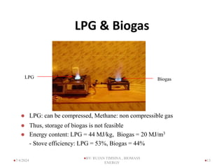 LPG & Biogas
Biogas
LPG
 LPG: can be compressed, Methane: non compressible gas
 Thus, storage of biogas is not feasible
 Energy content: LPG = 44 MJ/kg, Biogas = 20 MJ/m3
- Stove efficiency: LPG = 53%, Biogas = 44%
13
7/4/2024
BY: RUJAN TIMSINA , BIOMASS
ENERGY
 
