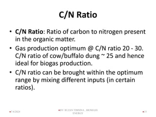 C/N Ratio
• C/N Ratio: Ratio of carbon to nitrogen present
in the organic matter.
• Gas production optimum @ C/N ratio 20 - 30.
C/N ratio of cow/buffalo dung ~ 25 and hence
ideal for biogas production.
• C/N ratio can be brought within the optimum
range by mixing different inputs (in certain
ratios).
15
7/4/2024
BY: RUJAN TIMSINA , BIOMASS
ENERGY
 