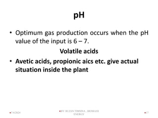 pH
• Optimum gas production occurs when the pH
value of the input is 6 – 7.
Volatile acids
• Avetic acids, propionic aics etc. give actual
situation inside the plant
17
7/4/2024
BY: RUJAN TIMSINA , BIOMASS
ENERGY
 