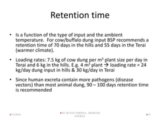 Retention time
• Is a function of the type of input and the ambient
temperature. For cow/buffalo dung input BSP recommends a
retention time of 70 days in the hills and 55 days in the Terai
(warmer climate).
• Loading rates: 7.5 kg of cow dung per m3 plant size per day in
Terai and 6 kg in the hills. E.g. 4 m3 plant  loading rate = 24
kg/day dung input in hills & 30 kg/day in Terai
• Since human excreta contain more pathogens (disease
vectors) than most animal dung, 90 – 100 days retention time
is recommended
19
7/4/2024
BY: RUJAN TIMSINA , BIOMASS
ENERGY
 