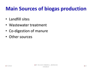 Main Sources of biogas production
• Landfill sites
• Wastewater treatment
• Co-digestion of manure
• Other sources
22
7/4/2024
BY: RUJAN TIMSINA , BIOMASS
ENERGY
 
