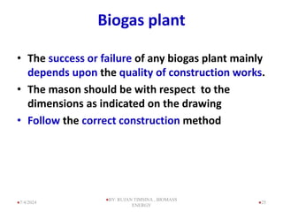 Biogas plant
• The success or failure of any biogas plant mainly
depends upon the quality of construction works.
• The mason should be with respect to the
dimensions as indicated on the drawing
• Follow the correct construction method
25
7/4/2024
BY: RUJAN TIMSINA , BIOMASS
ENERGY
 