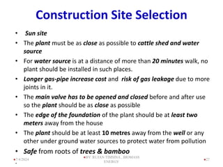 Construction Site Selection
• Sun site
• The plant must be as close as possible to cattle shed and water
source
• For water source is at a distance of more than 20 minutes walk, no
plant should be installed in such places.
• Longer gas-pipe increase cost and risk of gas leakage due to more
joints in it.
• The main valve has to be opened and closed before and after use
so the plant should be as close as possible
• The edge of the foundation of the plant should be at least two
meters away from the house
• The plant should be at least 10 metres away from the well or any
other under ground water sources to protect water from pollution
• Safe from roots of trees & bamboo
. 27
7/4/2024
BY: RUJAN TIMSINA , BIOMASS
ENERGY
 