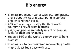 Bio energy
• Biomass production varies with local conditions,
and is about twice as greater per unit surface
area on land than at sea.
• 43% of the energy used by the third world
country is derived from biomass.
• 2.4 billion people are totally reliant on biomass
fuels for their energy needs.
• Yet only 14% of the world's energy comes from
biomass.
• If biomass is to be considered renewable, growth
must at least keep pace with use.
 