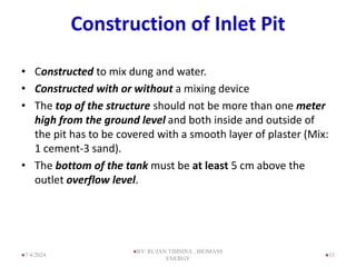 Construction of Inlet Pit
• Constructed to mix dung and water.
• Constructed with or without a mixing device
• The top of the structure should not be more than one meter
high from the ground level and both inside and outside of
the pit has to be covered with a smooth layer of plaster (Mix:
1 cement-3 sand).
• The bottom of the tank must be at least 5 cm above the
outlet overflow level.
33
7/4/2024
BY: RUJAN TIMSINA , BIOMASS
ENERGY
 