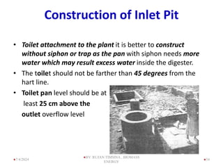 Construction of Inlet Pit
• Toilet attachment to the plant it is better to construct
without siphon or trap as the pan with siphon needs more
water which may result excess water inside the digester.
• The toilet should not be farther than 45 degrees from the
hart line.
• Toilet pan level should be at
least 25 cm above the
outlet overflow level
34
7/4/2024
BY: RUJAN TIMSINA , BIOMASS
ENERGY
 