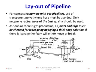 Lay-out of Pipeline
• For connecting burners with gas pipelines, use of
transparent polyethylene hose must be avoided. Only
neoprene rubber hose of the best quality should be used.
• As soon as there is gas production, all joints and taps must
be checked for leakage by applying a thick soap solution. If
there is leakage the foam will either move or break
36
7/4/2024
BY: RUJAN TIMSINA , BIOMASS
ENERGY
 
