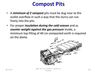 Compost Pits
• A minimum of 2 compost pits must be dug near to the
outlet overflow in such a way that the slurry can run
freely into the pits.
• For proper insulation during the cold season and as
counter weight against the gas pressure inside, a
minimum top filling of 40 cm compacted earth is required
on the dome.
37
7/4/2024
BY: RUJAN TIMSINA , BIOMASS
ENERGY
 
