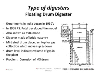 Type of digesters
Floating Drum Digester
- Experiments in India began in 1930’s
- In 1956 J.S. Patel developed the model
- Also known as KVIC mode
• Digester made of brick masonry
• Mild steel drum placed on top for gas
collection which moves up & down
• drum level indicates volume of gas in
the plant
• Problem: Corrosion of MS drum
39
7/4/2024
BY: RUJAN TIMSINA , BIOMASS
ENERGY
 