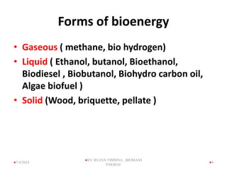 Forms of bioenergy
• Gaseous ( methane, bio hydrogen)
• Liquid ( Ethanol, butanol, Bioethanol,
Biodiesel , Biobutanol, Biohydro carbon oil,
Algae biofuel )
• Solid (Wood, briquette, pellate )
4
7/4/2024
BY: RUJAN TIMSINA , BIOMASS
ENERGY
 