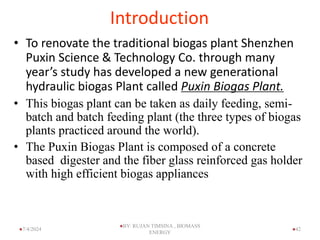 Introduction
• To renovate the traditional biogas plant Shenzhen
Puxin Science & Technology Co. through many
year’s study has developed a new generational
hydraulic biogas Plant called Puxin Biogas Plant.
• This biogas plant can be taken as daily feeding, semi-
batch and batch feeding plant (the three types of biogas
plants practiced around the world).
• The Puxin Biogas Plant is composed of a concrete
based digester and the fiber glass reinforced gas holder
with high efficient biogas appliances
42
7/4/2024
BY: RUJAN TIMSINA , BIOMASS
ENERGY
 