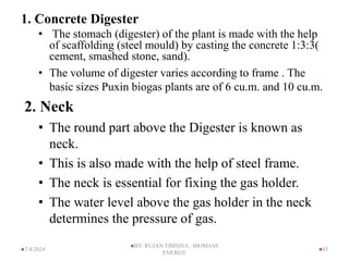 1. Concrete Digester
• The stomach (digester) of the plant is made with the help
of scaffolding (steel mould) by casting the concrete 1:3:3(
cement, smashed stone, sand).
• The volume of digester varies according to frame . The
basic sizes Puxin biogas plants are of 6 cu.m. and 10 cu.m.
2. Neck
• The round part above the Digester is known as
neck.
• This is also made with the help of steel frame.
• The neck is essential for fixing the gas holder.
• The water level above the gas holder in the neck
determines the pressure of gas.
43
7/4/2024
BY: RUJAN TIMSINA , BIOMASS
ENERGY
 