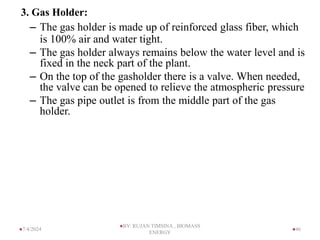 3. Gas Holder:
– The gas holder is made up of reinforced glass fiber, which
is 100% air and water tight.
– The gas holder always remains below the water level and is
fixed in the neck part of the plant.
– On the top of the gasholder there is a valve. When needed,
the valve can be opened to relieve the atmospheric pressure
– The gas pipe outlet is from the middle part of the gas
holder.
46
7/4/2024
BY: RUJAN TIMSINA , BIOMASS
ENERGY
 