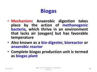 Biogas
• Mechanism: Anaerobic digestion takes
place by the action of methanogenic
bacteria, which thrive in an environment
that lacks air (oxygen) but has favorable
temperature
• Also known as a bio-digester, bioreactor or
anaerobic reactor
• Complete biogas production unit is termed
as biogas plant
6
7/4/2024
BY: RUJAN TIMSINA , BIOMASS
ENERGY
 