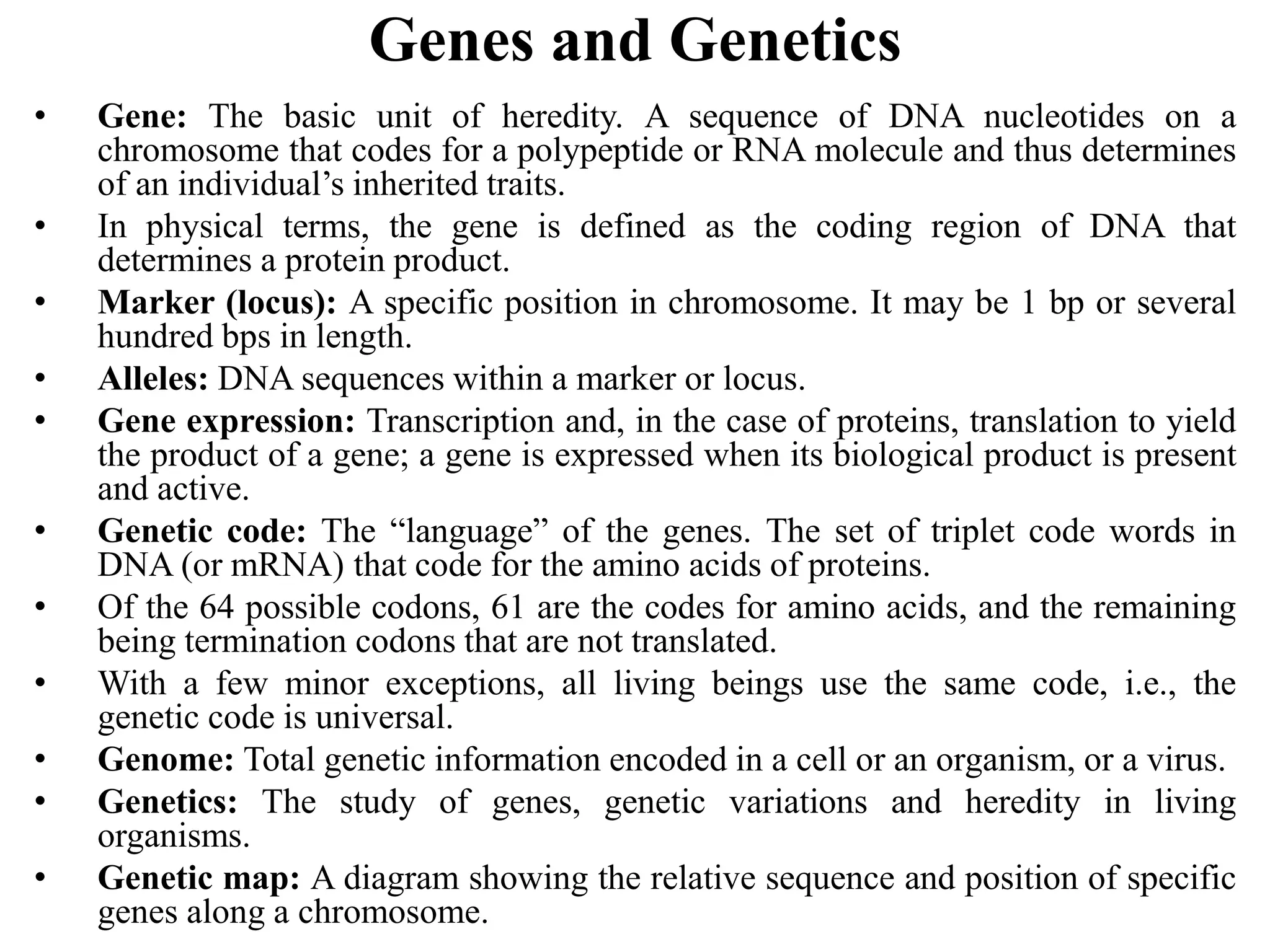 Genes and Genetics
• Gene: The basic unit of heredity. A sequence of DNA nucleotides on a
chromosome that codes for a polypeptide or RNA molecule and thus determines
of an individual’s inherited traits.
• In physical terms, the gene is defined as the coding region of DNA that
determines a protein product.
• Marker (locus): A specific position in chromosome. It may be 1 bp or several
hundred bps in length.
• Alleles: DNA sequences within a marker or locus.
• Gene expression: Transcription and, in the case of proteins, translation to yield
the product of a gene; a gene is expressed when its biological product is present
and active.
• Genetic code: The “language” of the genes. The set of triplet code words in
DNA (or mRNA) that code for the amino acids of proteins.
• Of the 64 possible codons, 61 are the codes for amino acids, and the remaining
being termination codons that are not translated.
• With a few minor exceptions, all living beings use the same code, i.e., the
genetic code is universal.
• Genome: Total genetic information encoded in a cell or an organism, or a virus.
• Genetics: The study of genes, genetic variations and heredity in living
organisms.
• Genetic map: A diagram showing the relative sequence and position of specific
genes along a chromosome.
 