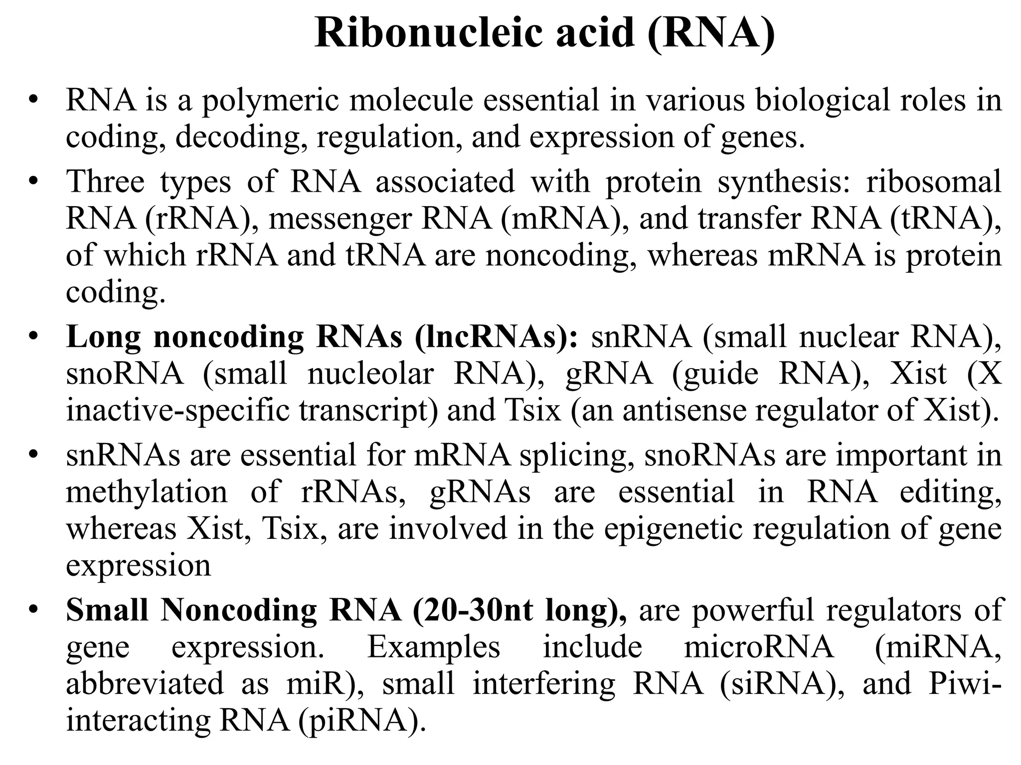 Ribonucleic acid (RNA)
• RNA is a polymeric molecule essential in various biological roles in
coding, decoding, regulation, and expression of genes.
• Three types of RNA associated with protein synthesis: ribosomal
RNA (rRNA), messenger RNA (mRNA), and transfer RNA (tRNA),
of which rRNA and tRNA are noncoding, whereas mRNA is protein
coding.
• Long noncoding RNAs (lncRNAs): snRNA (small nuclear RNA),
snoRNA (small nucleolar RNA), gRNA (guide RNA), Xist (X
inactive-specific transcript) and Tsix (an antisense regulator of Xist).
• snRNAs are essential for mRNA splicing, snoRNAs are important in
methylation of rRNAs, gRNAs are essential in RNA editing,
whereas Xist, Tsix, are involved in the epigenetic regulation of gene
expression
• Small Noncoding RNA (20-30nt long), are powerful regulators of
gene expression. Examples include microRNA (miRNA,
abbreviated as miR), small interfering RNA (siRNA), and Piwi-
interacting RNA (piRNA).
 