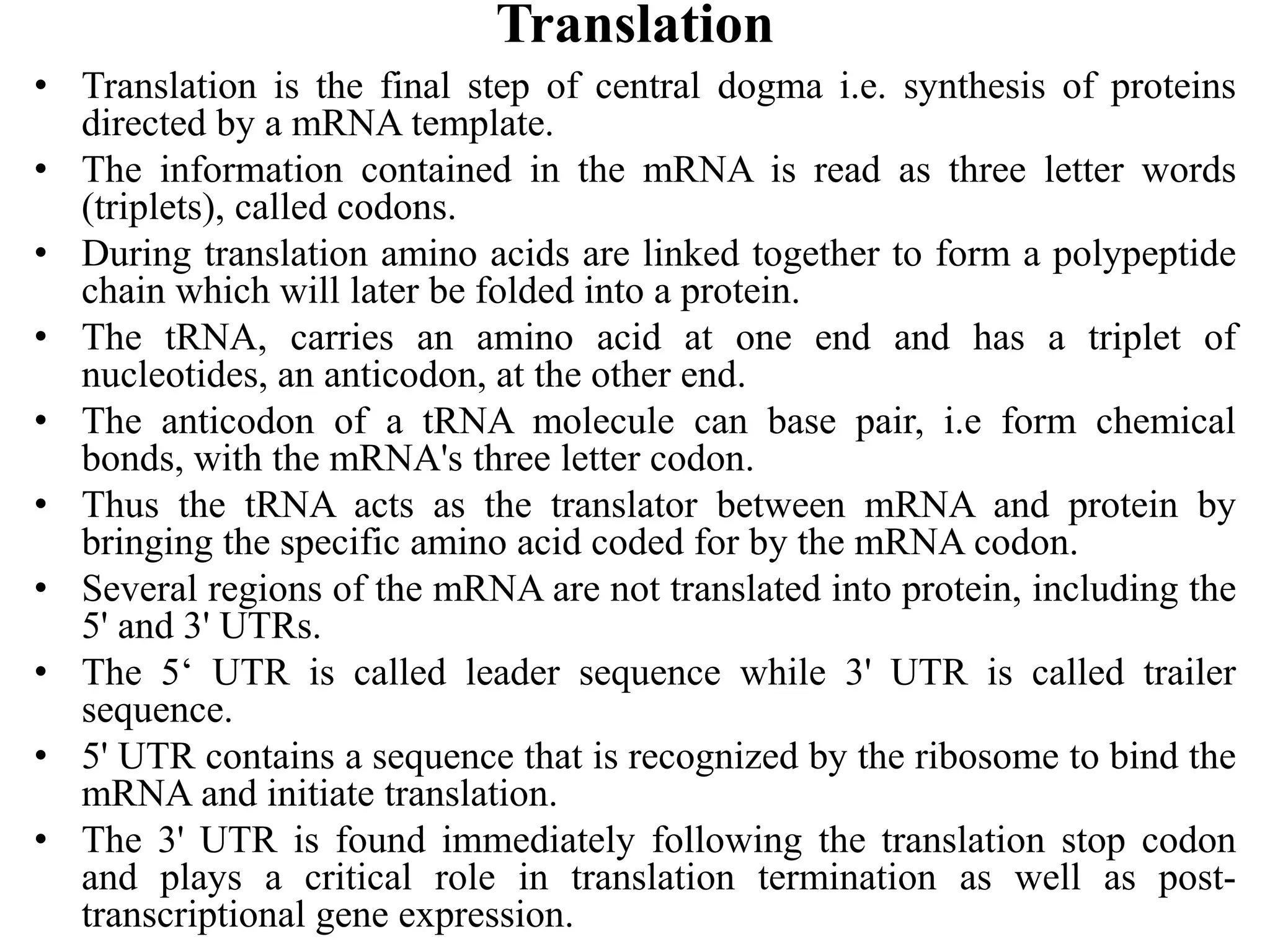 Translation
• Translation is the final step of central dogma i.e. synthesis of proteins
directed by a mRNA template.
• The information contained in the mRNA is read as three letter words
(triplets), called codons.
• During translation amino acids are linked together to form a polypeptide
chain which will later be folded into a protein.
• The tRNA, carries an amino acid at one end and has a triplet of
nucleotides, an anticodon, at the other end.
• The anticodon of a tRNA molecule can base pair, i.e form chemical
bonds, with the mRNA's three letter codon.
• Thus the tRNA acts as the translator between mRNA and protein by
bringing the specific amino acid coded for by the mRNA codon.
• Several regions of the mRNA are not translated into protein, including the
5' and 3' UTRs.
• The 5‘ UTR is called leader sequence while 3' UTR is called trailer
sequence.
• 5' UTR contains a sequence that is recognized by the ribosome to bind the
mRNA and initiate translation.
• The 3' UTR is found immediately following the translation stop codon
and plays a critical role in translation termination as well as post-
transcriptional gene expression.
 