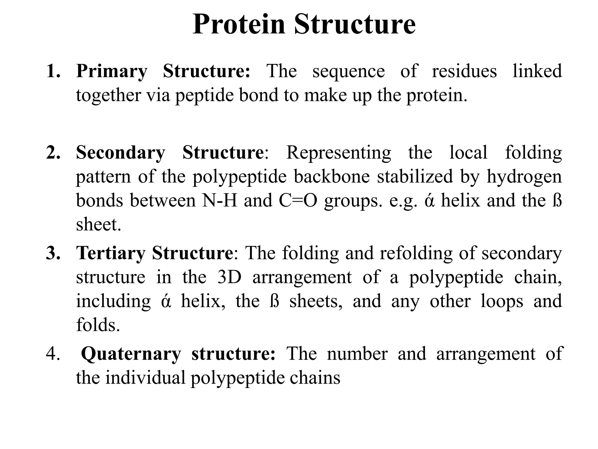 Protein Structure
1. Primary Structure: The sequence of residues linked
together via peptide bond to make up the protein.
2. Secondary Structure: Representing the local folding
pattern of the polypeptide backbone stabilized by hydrogen
bonds between N-H and C=O groups. e.g. ά helix and the ß
sheet.
3. Tertiary Structure: The folding and refolding of secondary
structure in the 3D arrangement of a polypeptide chain,
including ά helix, the ß sheets, and any other loops and
folds.
4. Quaternary structure: The number and arrangement of
the individual polypeptide chains
 