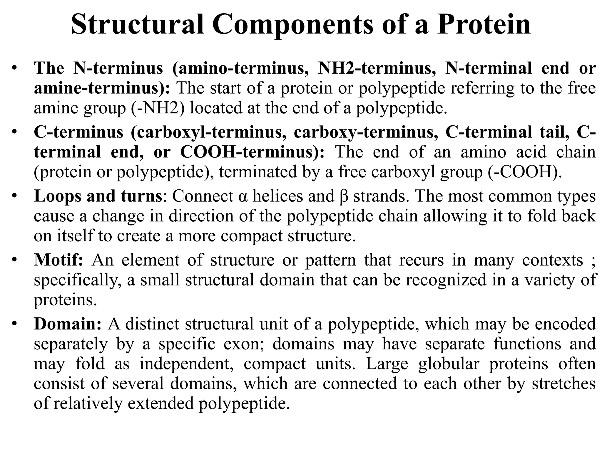 Structural Components of a Protein
• The N-terminus (amino-terminus, NH2-terminus, N-terminal end or
amine-terminus): The start of a protein or polypeptide referring to the free
amine group (-NH2) located at the end of a polypeptide.
• C-terminus (carboxyl-terminus, carboxy-terminus, C-terminal tail, C-
terminal end, or COOH-terminus): The end of an amino acid chain
(protein or polypeptide), terminated by a free carboxyl group (-COOH).
• Loops and turns: Connect α helices and β strands. The most common types
cause a change in direction of the polypeptide chain allowing it to fold back
on itself to create a more compact structure.
• Motif: An element of structure or pattern that recurs in many contexts ;
specifically, a small structural domain that can be recognized in a variety of
proteins.
• Domain: A distinct structural unit of a polypeptide, which may be encoded
separately by a specific exon; domains may have separate functions and
may fold as independent, compact units. Large globular proteins often
consist of several domains, which are connected to each other by stretches
of relatively extended polypeptide.
 