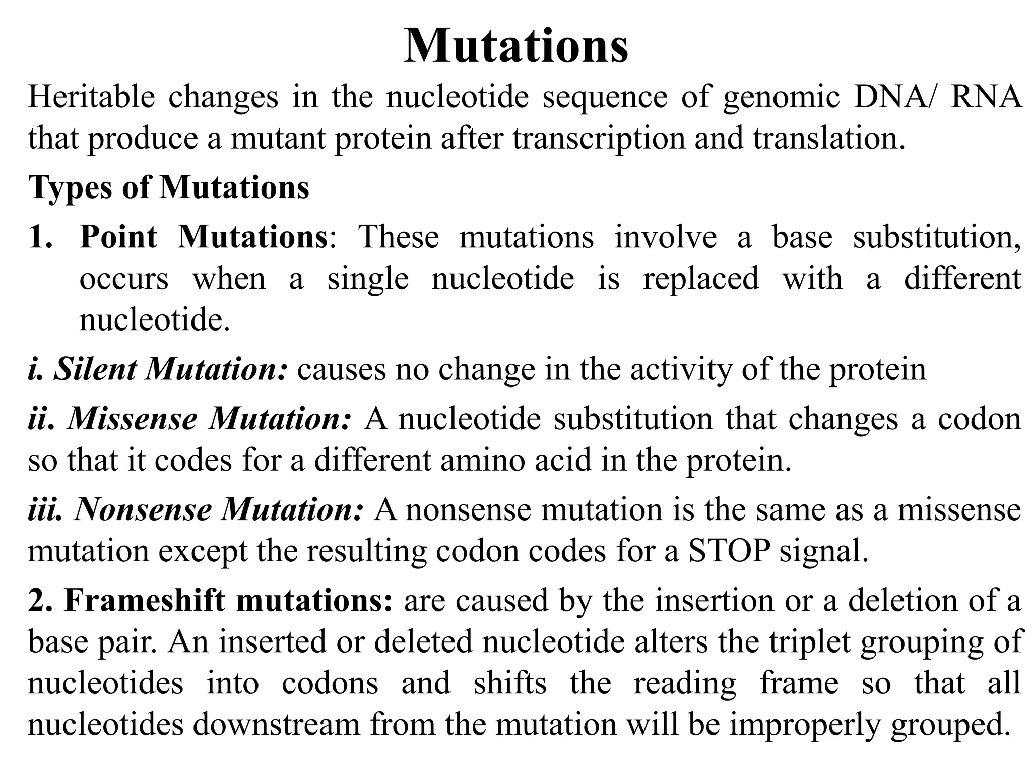 Mutations
Heritable changes in the nucleotide sequence of genomic DNA/ RNA
that produce a mutant protein after transcription and translation.
Types of Mutations
1. Point Mutations: These mutations involve a base substitution,
occurs when a single nucleotide is replaced with a different
nucleotide.
i. Silent Mutation: causes no change in the activity of the protein
ii. Missense Mutation: A nucleotide substitution that changes a codon
so that it codes for a different amino acid in the protein.
iii. Nonsense Mutation: A nonsense mutation is the same as a missense
mutation except the resulting codon codes for a STOP signal.
2. Frameshift mutations: are caused by the insertion or a deletion of a
base pair. An inserted or deleted nucleotide alters the triplet grouping of
nucleotides into codons and shifts the reading frame so that all
nucleotides downstream from the mutation will be improperly grouped.
 