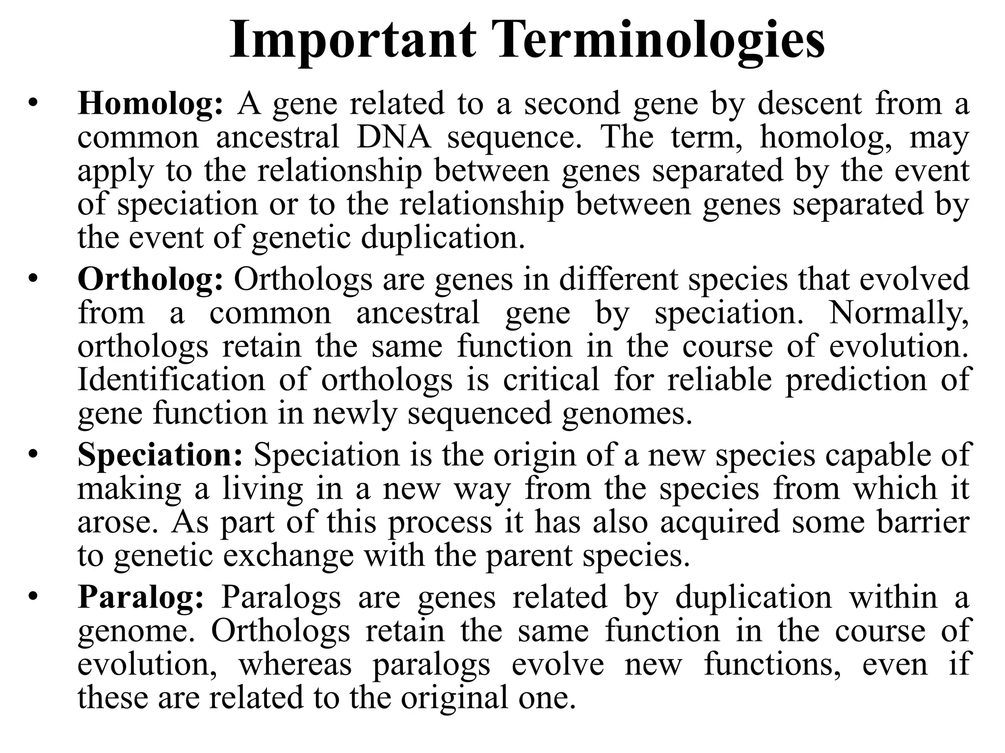 Important Terminologies
• Homolog: A gene related to a second gene by descent from a
common ancestral DNA sequence. The term, homolog, may
apply to the relationship between genes separated by the event
of speciation or to the relationship between genes separated by
the event of genetic duplication.
• Ortholog: Orthologs are genes in different species that evolved
from a common ancestral gene by speciation. Normally,
orthologs retain the same function in the course of evolution.
Identification of orthologs is critical for reliable prediction of
gene function in newly sequenced genomes.
• Speciation: Speciation is the origin of a new species capable of
making a living in a new way from the species from which it
arose. As part of this process it has also acquired some barrier
to genetic exchange with the parent species.
• Paralog: Paralogs are genes related by duplication within a
genome. Orthologs retain the same function in the course of
evolution, whereas paralogs evolve new functions, even if
these are related to the original one.
 