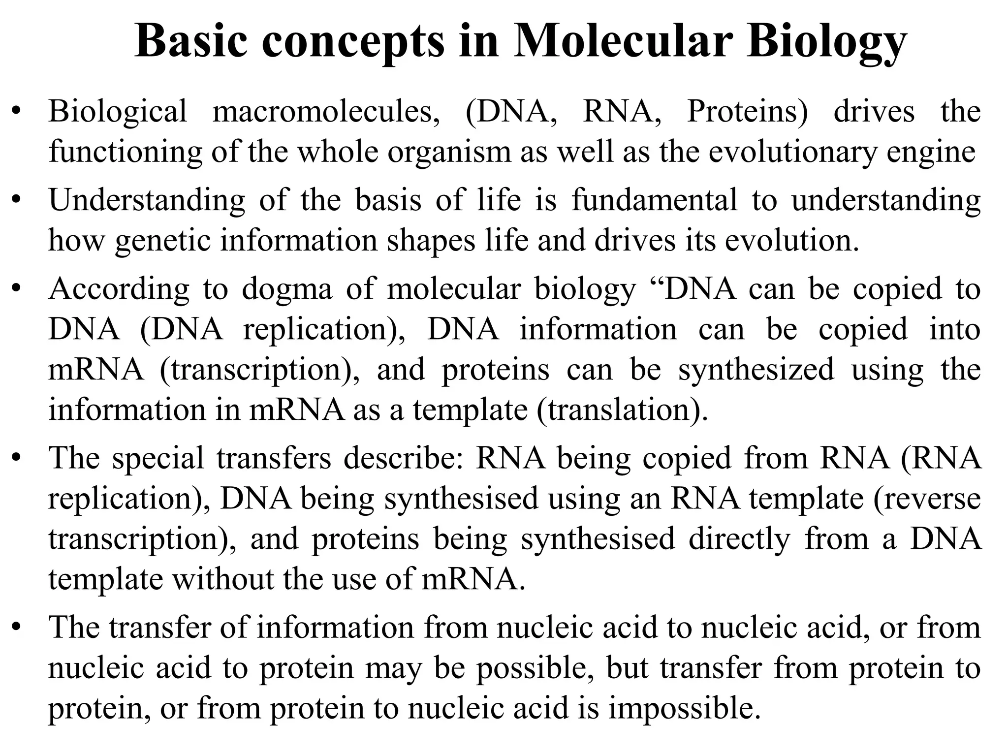 Basic concepts in Molecular Biology
• Biological macromolecules, (DNA, RNA, Proteins) drives the
functioning of the whole organism as well as the evolutionary engine
• Understanding of the basis of life is fundamental to understanding
how genetic information shapes life and drives its evolution.
• According to dogma of molecular biology “DNA can be copied to
DNA (DNA replication), DNA information can be copied into
mRNA (transcription), and proteins can be synthesized using the
information in mRNA as a template (translation).
• The special transfers describe: RNA being copied from RNA (RNA
replication), DNA being synthesised using an RNA template (reverse
transcription), and proteins being synthesised directly from a DNA
template without the use of mRNA.
• The transfer of information from nucleic acid to nucleic acid, or from
nucleic acid to protein may be possible, but transfer from protein to
protein, or from protein to nucleic acid is impossible.
 