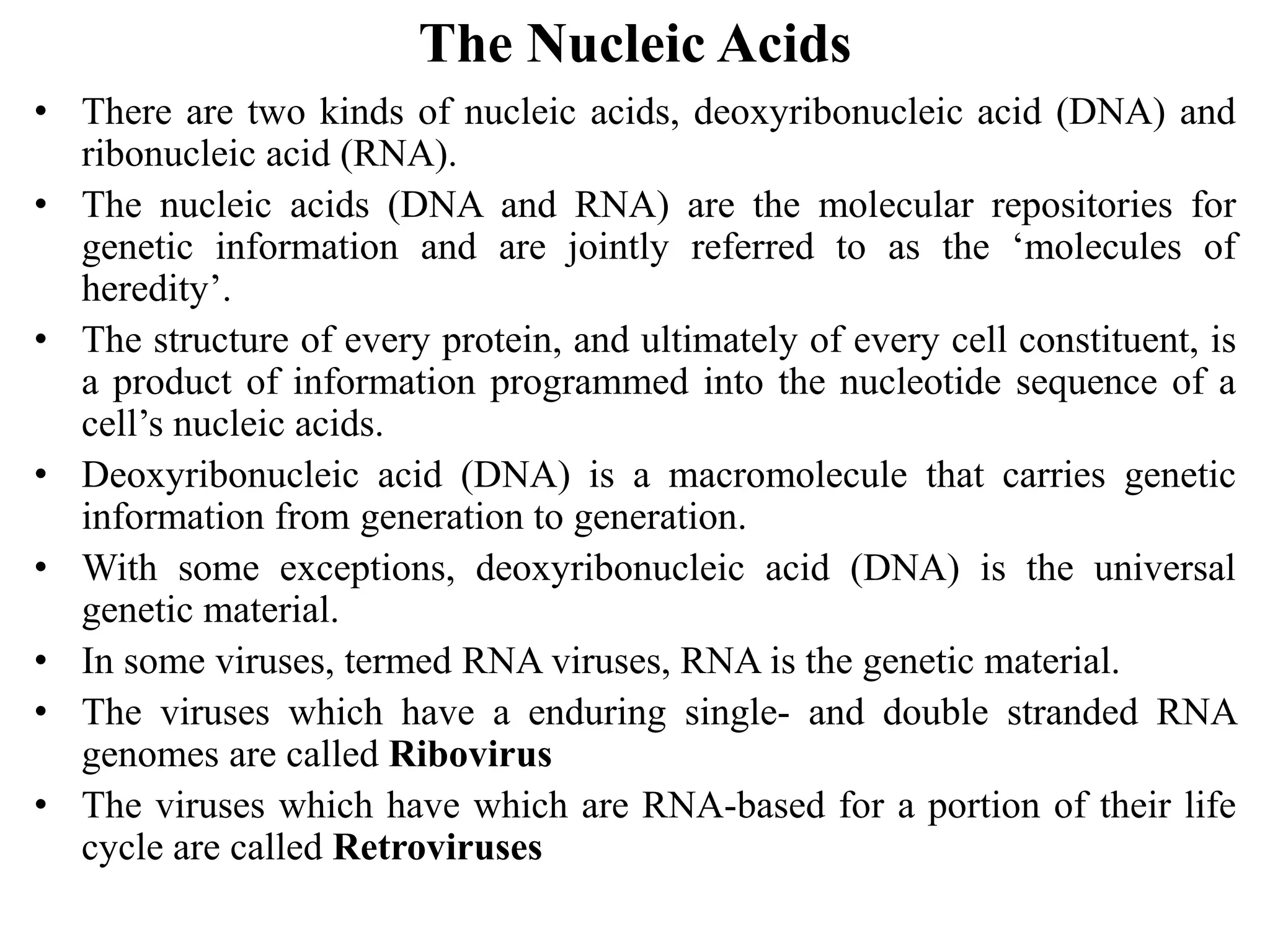 The Nucleic Acids
• There are two kinds of nucleic acids, deoxyribonucleic acid (DNA) and
ribonucleic acid (RNA).
• The nucleic acids (DNA and RNA) are the molecular repositories for
genetic information and are jointly referred to as the ‘molecules of
heredity’.
• The structure of every protein, and ultimately of every cell constituent, is
a product of information programmed into the nucleotide sequence of a
cell’s nucleic acids.
• Deoxyribonucleic acid (DNA) is a macromolecule that carries genetic
information from generation to generation.
• With some exceptions, deoxyribonucleic acid (DNA) is the universal
genetic material.
• In some viruses, termed RNA viruses, RNA is the genetic material.
• The viruses which have a enduring single- and double stranded RNA
genomes are called Ribovirus
• The viruses which have which are RNA-based for a portion of their life
cycle are called Retroviruses
 